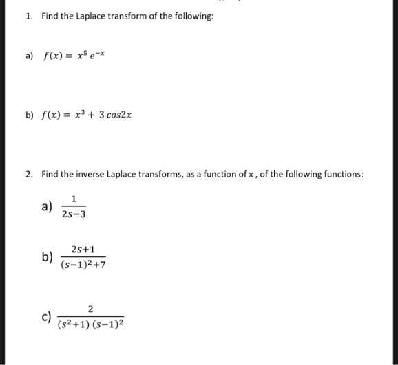 1. Find the Laplace transform of the following:
a) f(x) = x5 e-*
b) f(x) = x3 + 3 cos2x
2. Find the inverse Laplace transforms, as a function of x , of the following functions:
1
a)
2s-3
2s+1
b)
(s-1)2+7
2
c)
(s2+1) (s-1)2
