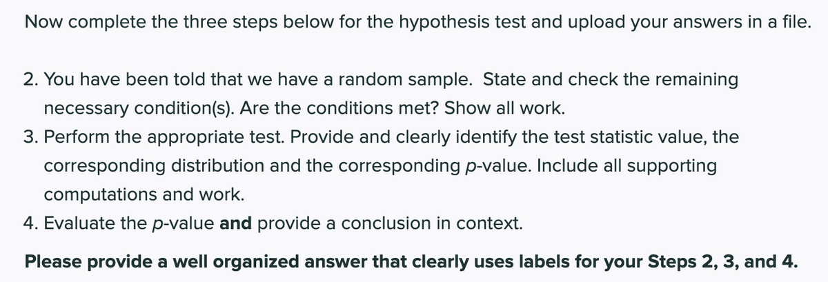 Now complete the three steps below for the hypothesis test and upload your answers in a file.
2. You have been told that we have a random sample. State and check the remaining
necessary condition(s). Are the conditions met? Show all work.
3. Perform the appropriate test. Provide and clearly identify the test statistic value, the
corresponding distribution and the corresponding p-value. Include all supporting
computations and work.
4. Evaluate the p-value and provide a conclusion in context.
Please provide a well organized answer that clearly uses labels for your Steps 2, 3, and 4.
