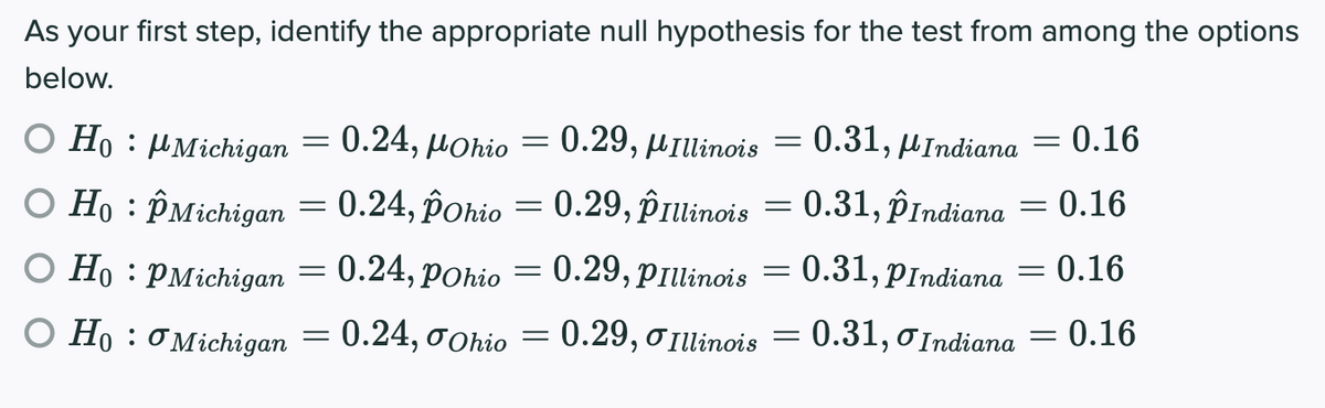 As your first step, identify the appropriate null hypothesis for the test from among the options
below.
0.24, μοhio
0.29, μιΠlinois
0.31,
= 0.16
O Ho : µMichigan
MIndiana
O Ho : PMichigan = 0.24, pohio = 0.29, ôîrulinois = = 0.16
0.31, PIndiana
0.31, PIndiana
0.16
O Ho : PMichigan = 0.24, pohio = 0.29, pillinois
:0.16
O Ho : O Michigan = 0.24, oohio
0.29, o Illinois = 0.31, 0 Indiana
