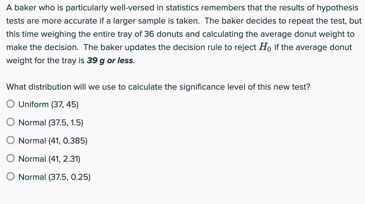 A baker who is particularly well-versed in statistics remembers that the results of hypothesis
tests are more accurate if a larger sample is taken. The baker decides to repeat the test, but
this time weighing the entire tray of 36 donuts and calculating the average donut weight to
make the decision. The baker updates the decision rule to reject Ho if the average donut
weight for the tray is 39 g or less.
What distribution will we use to calculate the significance level of this new test?
O Uniform (37, 45)
O Normal (37.5, 1.5)
Normal (41, O.385)
Normal (41, 2.31)
O Normal (37.5, 0.25)
