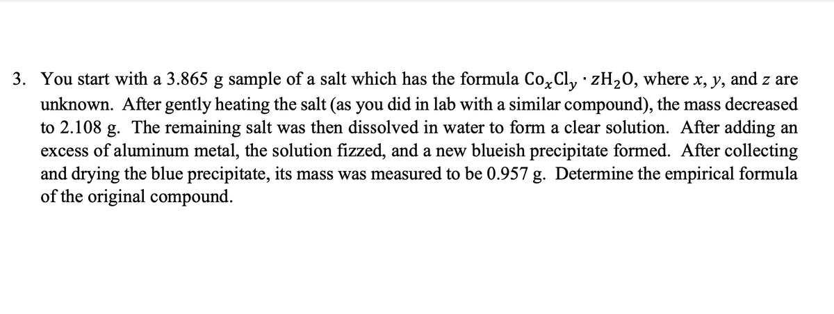 3. You start with a 3.865 g sample of a salt which has the formula Cox Cly · zH₂O, where x, y, and z are
unknown. After gently heating the salt (as you did in lab with a similar compound), the mass decreased
to 2.108 g. The remaining salt was then dissolved in water to form a clear solution. After adding an
excess of aluminum metal, the solution fizzed, and a new blueish precipitate formed. After collecting
and drying the blue precipitate, its mass was measured to be 0.957 g. Determine the empirical formula
of the original compound.