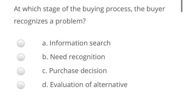 At which stage of the buying process, the buyer
recognizes a problem?
a. Information search
b. Need recognition
C. Purchase decision
d. Evaluation of alternative
