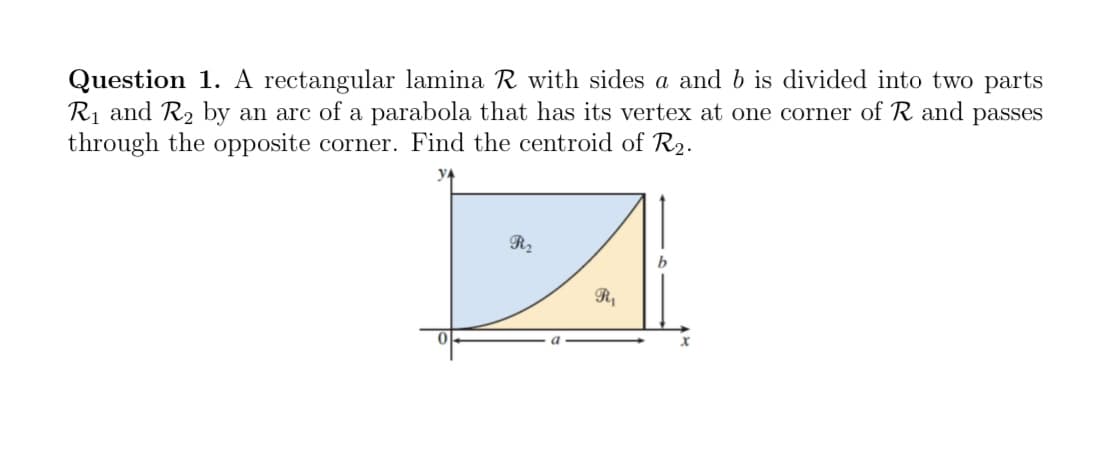 Question 1. A rectangular lamina R with sides a and b is divided into two parts
R₁ and R₂ by an arc of a parabola that has its vertex at one corner of R and passes
through the opposite corner. Find the centroid of R₂.
YA
R₂
R₁