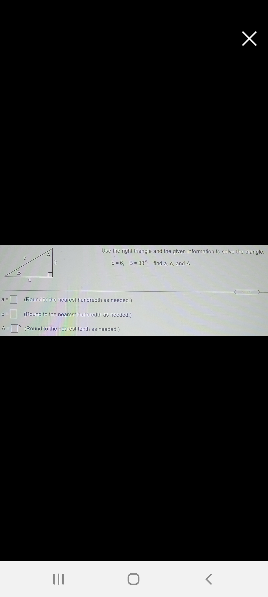 Use the right triangle and the given information to solve the triangle.
A.
b = 6, B= 33°; find a, c, and A
a
a =
(Round to the nearest hundredth as needed.)
C =
(Round to the nearest hundredth as needed.)
A =
= ° (Round to the nearest tenth as needed.)
II
