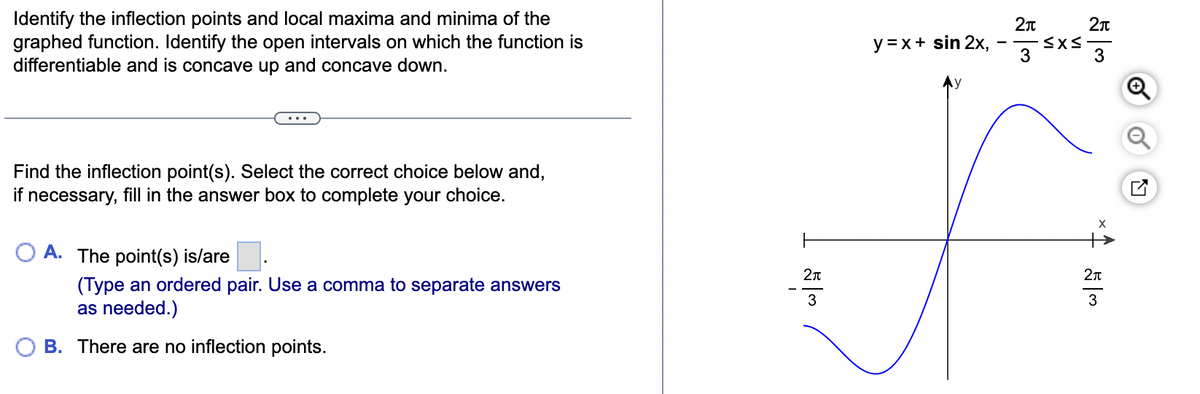 Identify the inflection points and local maxima and minima of the
graphed function. Identify the open intervals on which the function is
differentiable and is concave up and concave down.
y=x+ sin 2x,
-
Find the inflection point(s). Select the correct choice below and,
if necessary, fill in the answer box to complete your choice.
A. The point(s) is/are
(Type an ordered pair. Use a comma to separate answers
as needed.)
B. There are no inflection points.
2π
2π
3
3
2π
53
2π
53