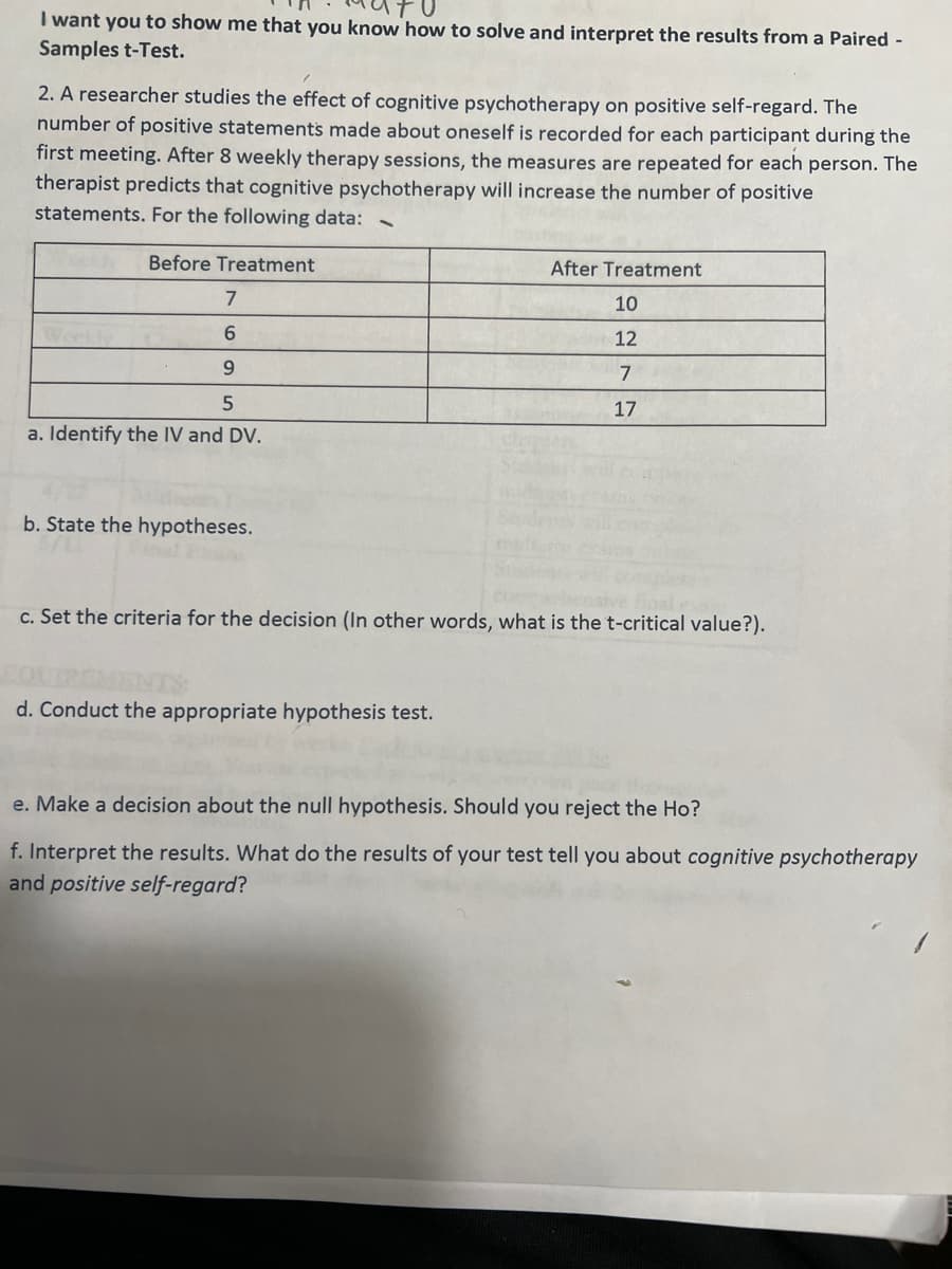 I want you to show me that you know how to solve and interpret the results from a Paired -
Samples t-Test.
2. A researcher studies the effect of cognitive psychotherapy on positive self-regard. The
number of positive statements made about oneself is recorded for each participant during the
first meeting. After 8 weekly therapy sessions, the measures are repeated for each person. The
therapist predicts that cognitive psychotherapy will increase the number of positive
statements. For the following data:
Before Treatment
7
6
9
5
a. Identify the IV and DV.
b. State the hypotheses.
After Treatment
d. Conduct the appropriate hypothesis test.
10
12
7
17
c. Set the criteria for the decision (In other words, what is the t-critical value?).
e. Make a decision about the null hypothesis. Should you reject the Ho?
f. Interpret the results. What do the results of your test tell you about cognitive psychotherapy
and positive self-regard?