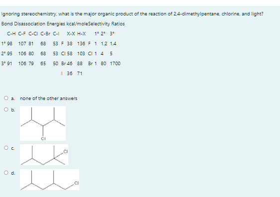 Ignoring stereochemistry, what is the major organic product of the reaction of 2,4-dimethylpentane, chlorine, and light?
Bond Disassociation Energies kcal/moleSelectivity Ratios
C-H C-F C-CI C-Br C-I
X-X Н-X
1* 2° 3°
1° 98 107 81
68
53 F 38 136 F 1 1.2 1.4
2° 95
106 80
68
53 CI 58 103 CI 1 4 5
3° 91
106 79
65
50 Br 46 88
Br 1 80 1700
I 36 71
O a.
none of the other answers
Ob.
Oc
.CI
Od.
.CI
