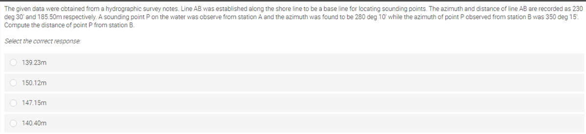 The given data were obtained from a hydrographic survey notes. Line AB was established along the shore line to be a base line for locating sounding points. The azimuth and distance of line AB are recorded as 230
deg 30' and 185.50m respectively. A sounding point P on the water was observe from station A and the azimuth was found to be 280 deg 10' while the azimuth of point P observed from station B was 350 deg 15'.
Compute the distance of point P from station B.
Select the correct response:
139.23m
150.12m
147.15m
140.40m
