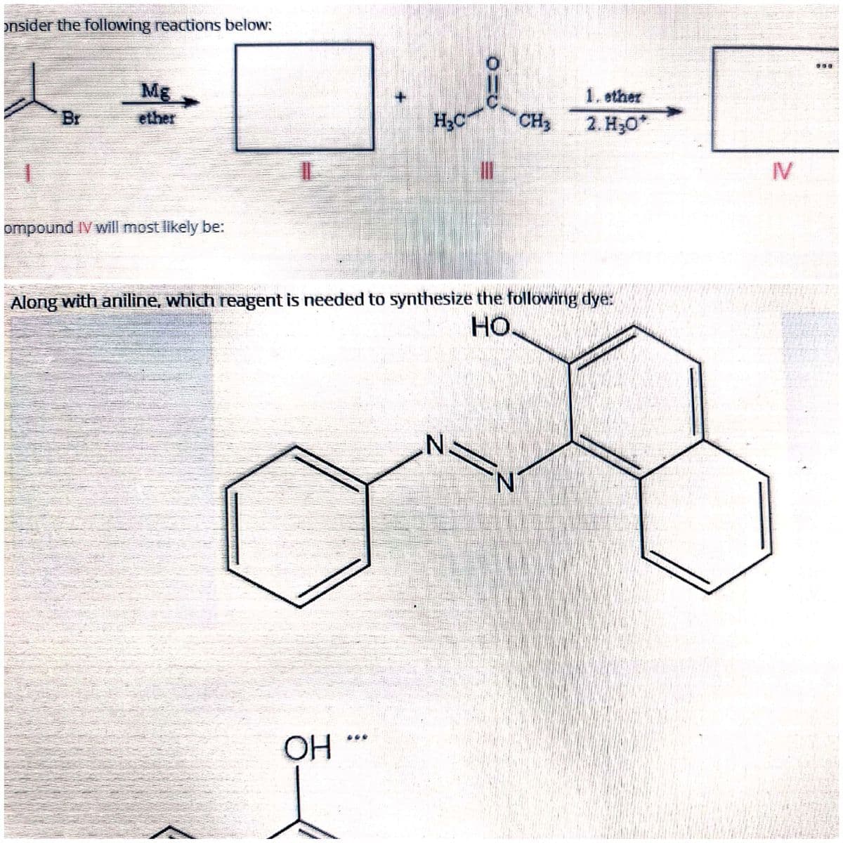 onsider the following reactions below:
700
Mg
1. ether
Br
ether
H;C
CH3
2. Но"
IV
ompound IV will most likely be:
Along with aniline, which reagent is needed to synthesize the following dye:
Но
N.
N.
OH
