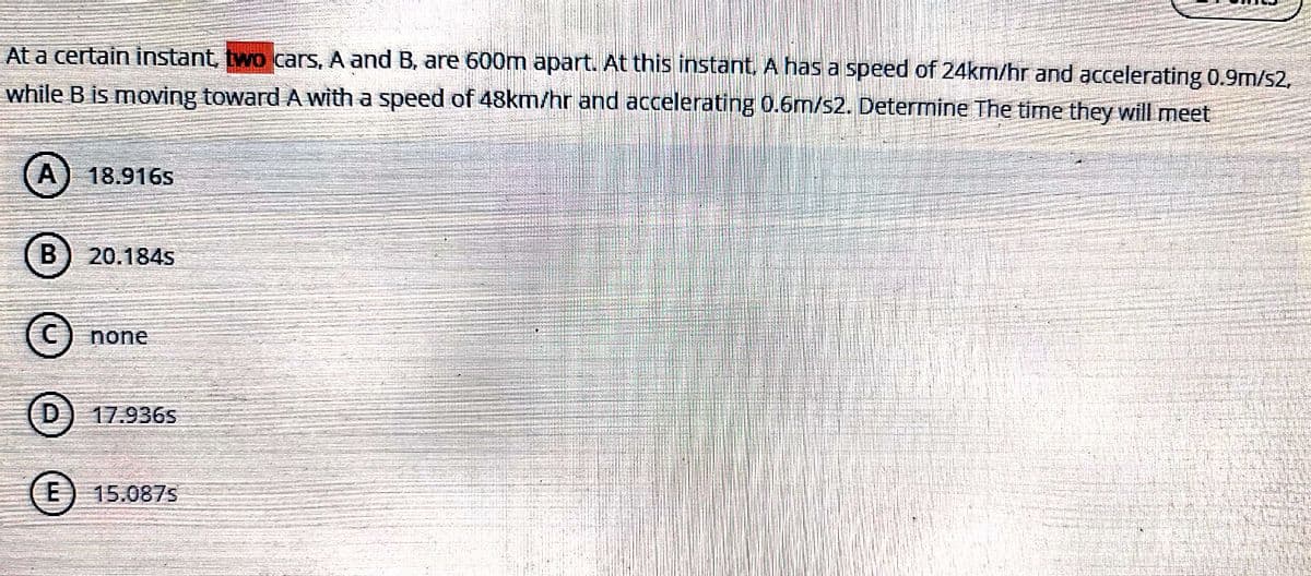 At a certain instant, two cars, A and B, are 600m apart. At this instant. A has a speed of 24km/hr and accelerating 0.9m/s2,
while B is moving toward A with a speed of 48km/hr and accelerating 0.6m/s2. Determine The time they will meet
A) 18.916s
B) 20.184s
none
(D) 17.936s
(E) 15.087s
