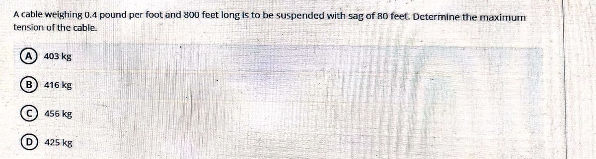 A cable weighing 0.4 pound per foot and 800 feet long is to be suspended with sag of 80 feet. Determine the maximum
tension of the cable.
A) 403 kg
B) 416 kg
C) 456 kg
D)
425 kg
