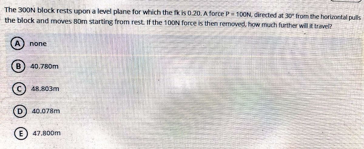 The 300N block rests upon a level plane for which the fk is 0.20. A force P = 100N, directed at 30° from the horizontal pulls
the block and moves 80m starting from rest. If the 100N force is then removed, how much further will it travel?
A) none
B) 40.780m
C) 48.803m
D) 40.078m
E) 47.800m
