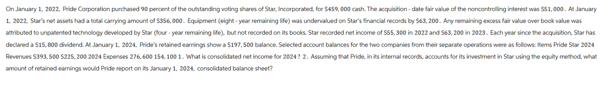 On January 1, 2022, Pride Corporation purchased 90 percent of the outstanding voting shares of Star, Incorporated, for $459,000 cash. The acquisition - date fair value of the noncontrolling interest was $51,000. At January
1, 2022, Star's net assets had a total carrying amount of $356,000. Equipment (eight-year remaining life) was undervalued on Star's financial records by $63, 200. Any remaining excess fair value over book value was
attributed to unpatented technology developed by Star (four-year remaining life), but not recorded on its books. Star recorded net income of $55,300 in 2022 and $63,200 in 2023. Each year since the acquisition, Star has
declared a $15,800 dividend. At January 1, 2024, Pride's retained earnings show a $197,500 balance. Selected account balances for the two companies from their separate operations were as follows: Items Pride Star 2024
Revenues $393,500 $225,200 2024 Expenses 276, 600 154, 100 1. What is consolidated net income for 2024? 2. Assuming that Pride, in its internal records, accounts for its investment in Star using the equity method, what
amount of retained earnings would Pride report on its January 1, 2024, consolidated balance sheet?