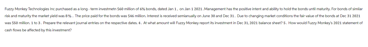 Fuzzy Monkey Technologies Inc purchased as a long-term investmetn $60 million of 6% bonds, dated Jan 1, on Jan 1 2021. Management has the positive intent and ability to hold the bonds until maturity. For bonds of similar
risk and maturity the market yield was 8%. The price paid for the bonds was $46 million. Interest is received semianually on June 30 and Dec 31. Due to changing market conditions the fair value of the bonds at Dec 31 2021
was $50 million. 1 to 3. Prepare the relevant journal entries on the respective dates. 4. At what amount will Fuzzy Monkey report its investment in Dec 31, 2021 balance sheet? 5. How would Fuzzy Monkey's 2021 statement of
cash flows be affected by this investment?