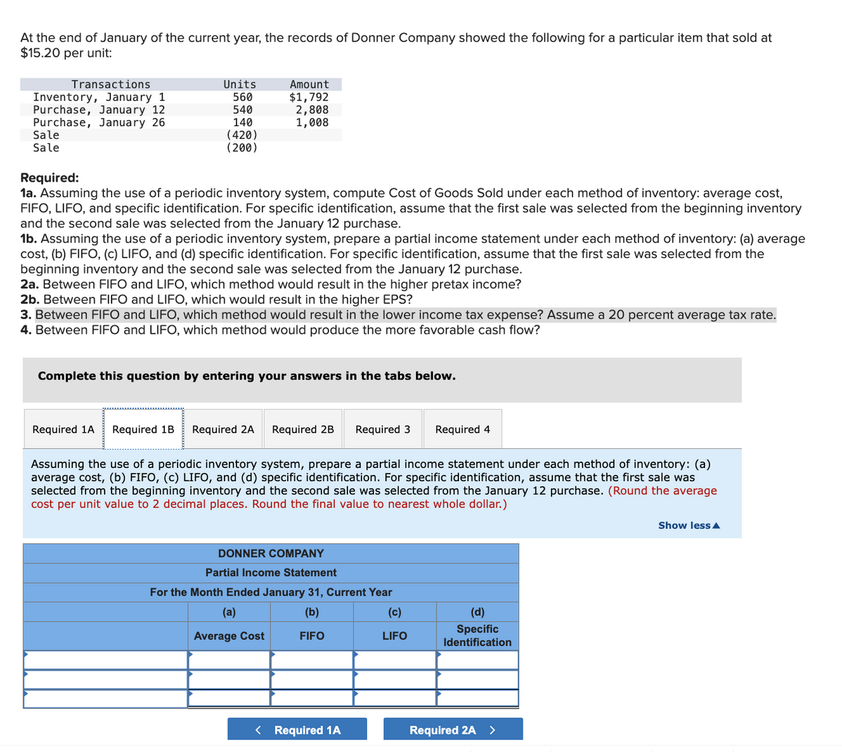 At the end of January of the current year, the records of Donner Company showed the following for a particular item that sold at
$15.20 per unit:
Transactions
Units
Inventory, January 1
Purchase, January 12.
560
Amount
$1,792
540
Purchase, January 26
140
2,808
1,008
Sale
Sale
(420)
(200)
Required:
1a. Assuming the use of a periodic inventory system, compute Cost of Goods Sold under each method of inventory: average cost,
FIFO, LIFO, and specific identification. For specific identification, assume that the first sale was selected from the beginning inventory
and the second sale was selected from the January 12 purchase.
1b. Assuming the use of a periodic inventory system, prepare a partial income statement under each method of inventory: (a) average
cost, (b) FIFO, (c) LIFO, and (d) specific identification. For specific identification, assume that the first sale was selected from the
beginning inventory and the second sale was selected from the January 12 purchase.
2a. Between FIFO and LIFO, which method would result in the higher pretax income?
2b. Between FIFO and LIFO, which would result in the higher EPS?
3. Between FIFO and LIFO, which method would result in the lower income tax expense? Assume a 20 percent average tax rate.
4. Between FIFO and LIFO, which method would produce the more favorable cash flow?
Complete this question by entering your answers in the tabs below.
Required 1A
Required 1B Required 2A Required 2B
Required 3
Required 4
Assuming the use of a periodic inventory system, prepare a partial income statement under each method of inventory: (a)
average cost, (b) FIFO, (c) LIFO, and (d) specific identification. For specific identification, assume that the first sale was
selected from the beginning inventory and the second sale was selected from the January 12 purchase. (Round the average
cost per unit value to 2 decimal places. Round the final value to nearest whole dollar.)
DONNER COMPANY
Partial Income Statement
For the Month Ended January 31, Current Year
(a)
(b)
(c)
(d)
Average Cost
FIFO
LIFO
Specific
Identification
< Required 1A
Required 2A
Show less▲