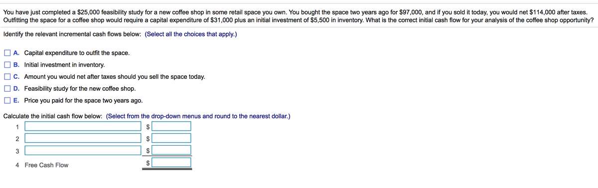 You have just completed a $25,000 feasibility study for a new coffee shop in some retail space you own. You bought the space two years ago for $97,000, and if you sold it today, you would net $114,000 after taxes.
Outfitting the space for a coffee shop would require a capital expenditure of $31,000 plus an initial investment of $5,500 in inventory. What is the correct initial cash flow for your analysis of the coffee shop opportunity?
Identify the relevant incremental cash flows below: (Select all the choices that apply.)
A. Capital expenditure to outfit the space.
B. Initial investment in inventory.
C. Amount you would net after taxes should you sell the space today.
D. Feasibility study for the new coffee shop.
E. Price you paid for the space two years ago.
Calculate the initial cash flow below: (Select from the drop-down menus and round to the nearest dollar.)
1
3
2$
4 Free Cash Flow
%24
%24
24
