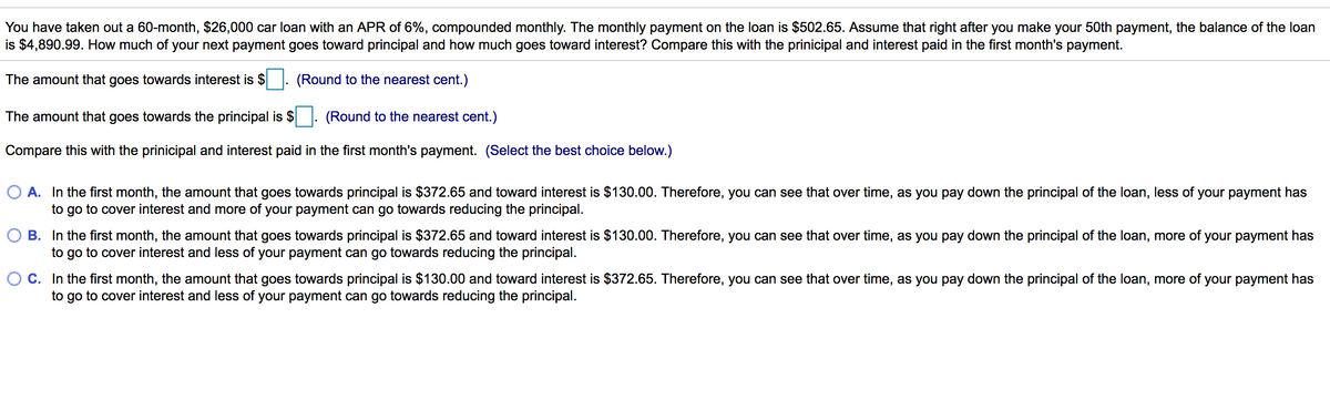 You have taken out a 60-month, $26,000 car loan with an APR of 6%, compounded monthly. The monthly payment on the loan is $502.65. Assume that right after you make your 50th payment, the balance of the loan
is $4,890.99. How much of your next payment goes toward principal and how much goes toward interest? Compare this with the prinicipal and interest paid in the first month's payment.
The amount that goes towards interest is $ . (Round to the nearest cent.)
The amount that goes towards the principal is $. (Round to the nearest cent.)
Compare this with the prinicipal and interest paid in the first month's payment. (Select the best choice below.)
O A. In the first month, the amount that goes towards principal is $372.65 and toward interest is $130.00. Therefore, you can see that over time, as you pay down the principal of the loan, less of your payment has
to go to cover interest and more of your payment can go towards reducing the principal.
O B. In the first month, the amount that goes towards principal is $372.65 and toward interest is $130.00. Therefore, you can see that over time, as you pay down the principal of the loan, more of your payment has
to go to cover interest and less of your payment can go towards reducing the principal.
C. In the first month, the amount that goes towards principal is $130.00 and toward interest is $372.65. Therefore, you can see that over time, as you pay down the principal of the loan, more of your payment has
to go to cover interest and less of your payment can go towards reducing the principal.
