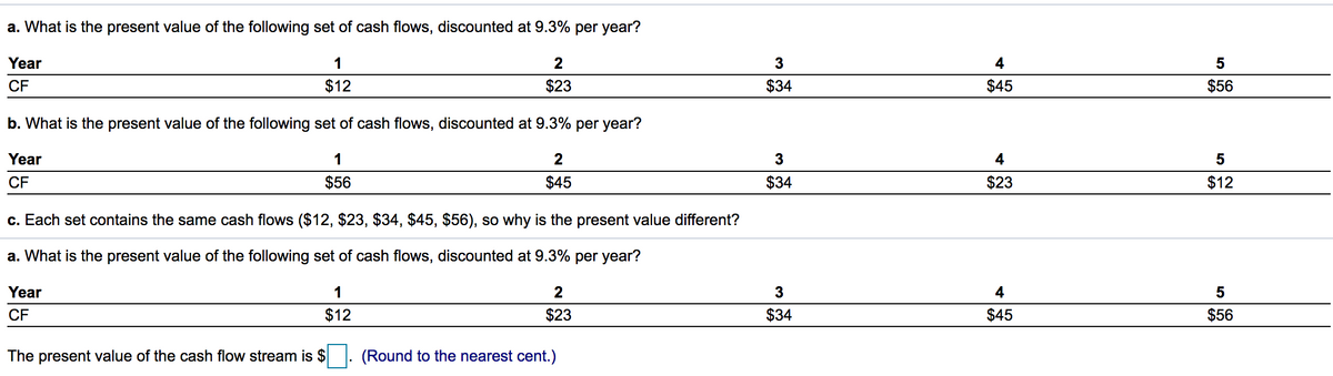 a. What is the present value of the following set of cash flows, discounted at 9.3% per year?
Year
1
2
3
4
5
CF
$12
$23
$34
$45
$56
b. What is the present value of the following set of cash flows, discounted at 9.3% per year?
Year
1
2
3
4
5
CF
$56
$45
$34
$23
$12
c. Each set contains the same cash flows ($12, $23, $34, $45, $56), so why is the present value different?
a. What is the present value of the following set of cash flows, discounted at 9.3% per year?
Year
1
2
3
4
5
CF
$12
$23
$34
$45
$56
The present value of the cash flow stream is $
(Round to the nearest cent.)
