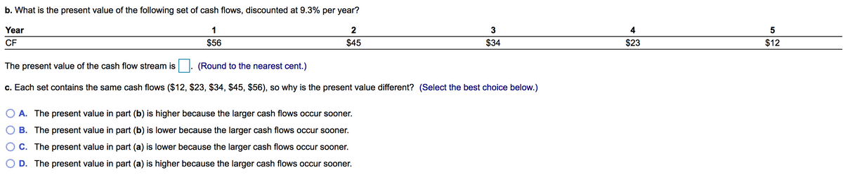 b. What is the present value of the following set of cash flows, discounted at 9.3% per year?
Year
1
4
5
CF
$56
$45
$34
$23
$12
The present value of the cash flow stream is
(Round to the nearest cent.)
c. Each set contains the same cash flows ($12, $23, $34, $45, $56), so why is the present value different? (Select the best choice below.)
O A. The present value in part (b) is higher because the larger cash flows occur sooner.
B. The present value in part (b) is lower because the larger cash flows occur sooner.
C. The present value in part (a) is lower because the larger cash flows occur sooner.
O D. The present value in part (a) is higher because the larger cash flows occur sooner.
