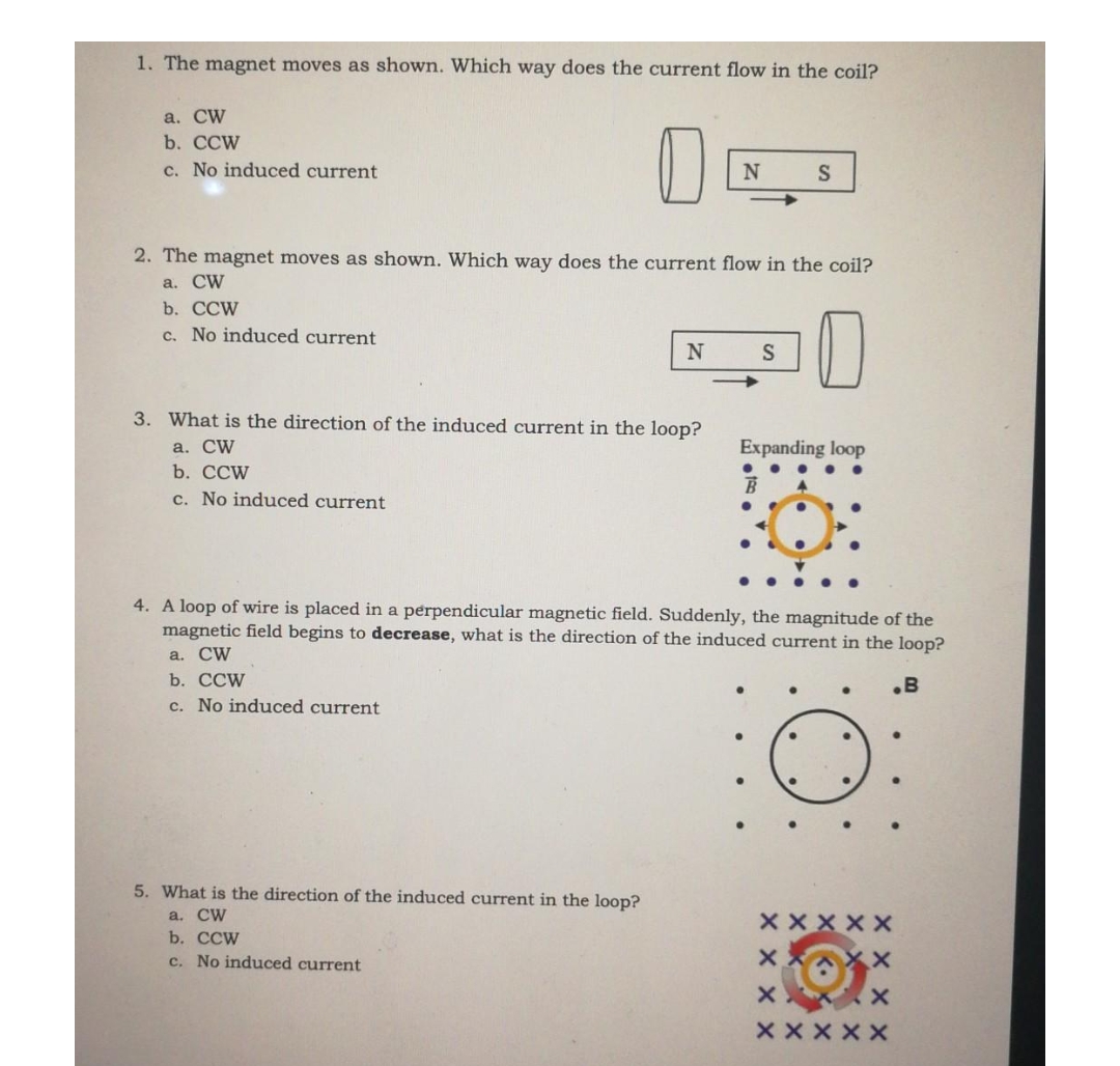 1. The magnet moves as shown. Which way does the current flow in the coil?
a. CW
b. CCW
c. No induced current
N
S
2. The magnet moves as shown. Which way does the current flow in the coil?
a. CW
b. CCW
c. No induced current
N
S
3. What is the direction of the induced current in the loop?
a. CW
Expanding loop
b. CCW
c. No induced current
4. A loop of wire is placed in a perpendicular magnetic field. Suddenly, the magnitude of the
magnetic field begins to decrease, what is the direction of the induced current in the loop?
a. CW
b. CCW
.B
c. No induced current
●
●
.
5. What is the direction of the induced current in the loop?
a. CW
Х Х Х Х Х
b. CCW
c. No induced current
XX
X
хи
x
Х Х Х Х Х
●