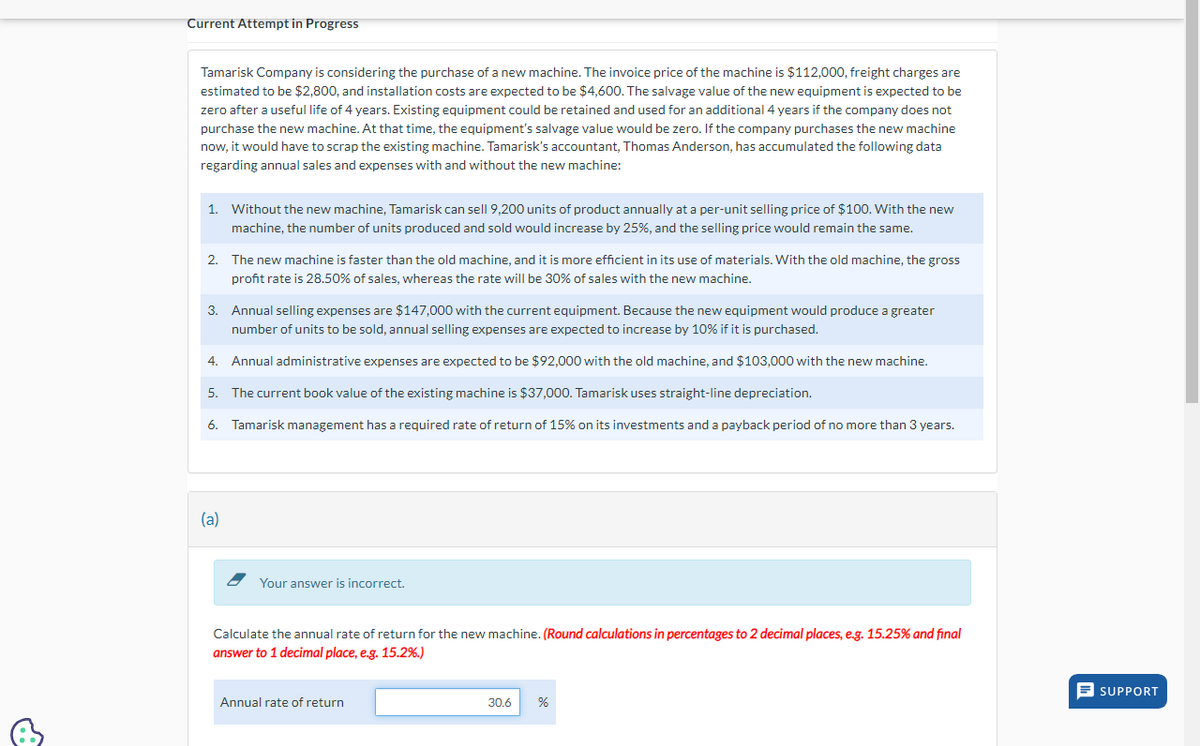 &
Current Attempt in Progress
Tamarisk Company is considering the purchase of a new machine. The invoice price of the machine is $112,000, freight charges are
estimated to be $2,800, and installation costs are expected to be $4,600. The salvage value of the new equipment is expected to be
zero after a useful life of 4 years. Existing equipment could be retained and used for an additional 4 years if the company does not
purchase the new machine. At that time, the equipment's salvage value would be zero. If the company purchases the new machine
now, it would have to scrap the existing machine. Tamarisk's accountant, Thomas Anderson, has accumulated the following data
regarding annual sales and expenses with and without the new machine:
1. Without the new machine, Tamarisk can sell 9,200 units of product annually at a per-unit selling price of $100. With the new
machine, the number of units produced and sold would increase by 25%, and the selling price would remain the same.
2. The new machine is faster than the old machine, and it is more efficient in its use of materials. With the old machine, the gross
profit rate is 28.50% of sales, whereas the rate will be 30% of sales with the new machine.
3. Annual selling expenses are $147,000 with the current equipment. Because the new equipment would produce a greater
number of units to be sold, annual selling expenses are expected to increase by 10% if it is purchased.
4. Annual administrative expenses are expected to be $92,000 with the old machine, and $103,000 with the new machine.
5. The current book value of the existing machine is $37,000. Tamarisk uses straight-line depreciation.
6. Tamarisk management has a required rate of return of 15% on its investments and a payback period of no more than 3 years.
(a)
Your answer is incorrect.
Calculate the annual rate of return for the new machine. (Round calculations in percentages to 2 decimal places, e.g. 15.25% and final
answer to 1 decimal place, e.g. 15.2%.)
Annual rate of return
30.6 %
=SUPPORT