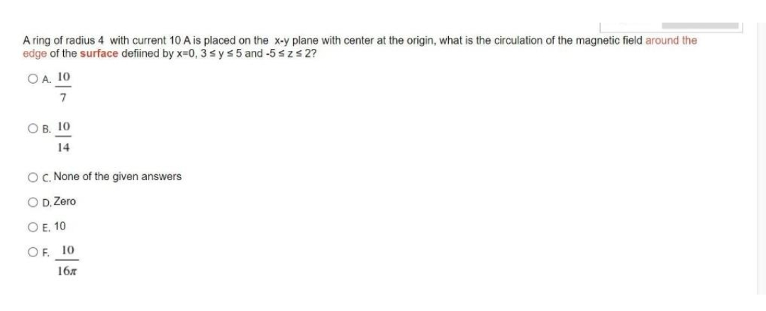 A ring of radius 4 with current 10 A is placed on the x-y plane with center at the origin, what is the circulation of the magnetic field around the
edge of the surface defined by x=0, 3 ≤ y ≤ 5 and -5 ≤ z ≤ 2?
OA. 10
7
OB. 10
14
OC. None of the given answers
O D, Zero
OE. 10
OF. 10
16