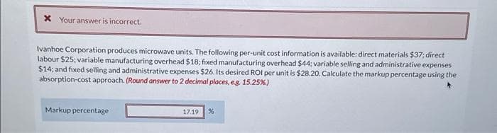 x Your answer is incorrect.
Ivanhoe Corporation produces microwave units. The following per-unit cost information is available: direct materials $37; direct
labour $25; variable manufacturing overhead $18; fixed manufacturing overhead $44; variable selling and administrative expenses
$14; and fixed selling and administrative expenses $26. Its desired ROI per unit is $28.20. Calculate the markup percentage using the
absorption-cost approach. (Round answer to 2 decimal places, e.g. 15.25%)
Markup percentage
17.19
%