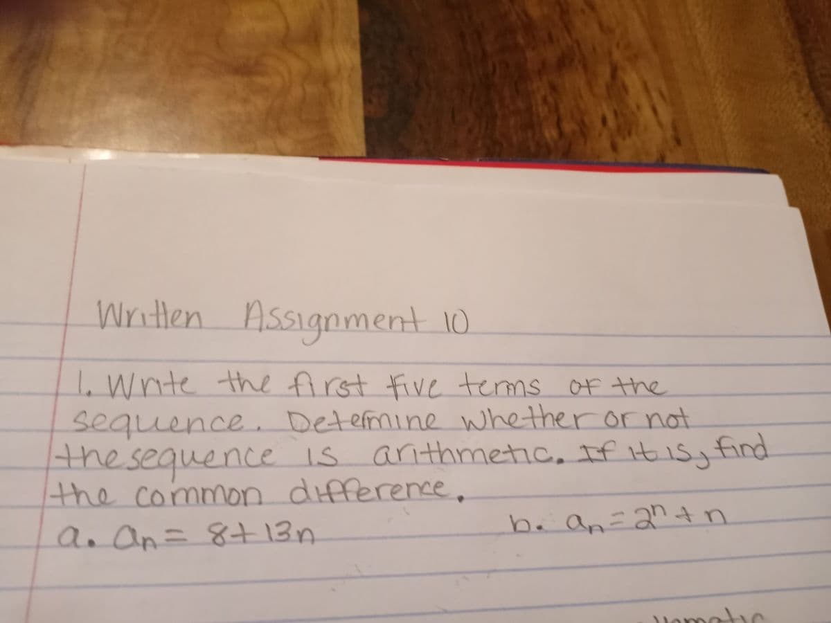 Writlen Assignment 10
I. Wnite the first five terms of the
sequence Determine whether or not
the
e s arithmetic, If it is., find
the n difference.
an an=
sequence is
common
ba an=2"tn
2n+
8+13n
