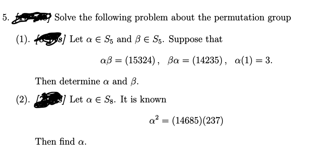 5.
Solve the following problem about the permutation group
(1). fs] Let a E Sz and ß E S5. Suppose that
ав 3 (15324), Ва %3 (14235), а(1) %3 3.
Then determine a and B.
(2).
Let a E Sg. It is known
a² = (14685)(237)
Then find a.
