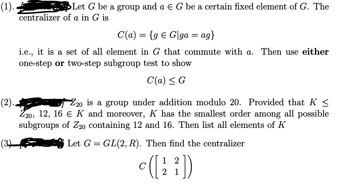 **(1).** Let \( G \) be a group and \( a \in G \) be a certain fixed element of \( G \). The centralizer of \( a \) in \( G \) is 

\[
C(a) = \{ g \in G \mid ga = ag \}
\]

i.e., it is a set of all elements in \( G \) that commute with \( a \). Then use either one-step or two-step subgroup test to show

\[
C(a) \leq G
\]

**(2).** \( \mathbb{Z}_{20} \) is a group under addition modulo 20. Provided that \( K \leq \mathbb{Z}_{20} \), \( 12, 16 \in K \) and moreover, \( K \) has the smallest order among all possible subgroups of \( \mathbb{Z}_{20} \) containing 12 and 16. Then list all elements of \( K \).

**(3).** Let \( G = GL(2, \mathbb{R}) \). Then find the centralizer 

\[
C \left( \begin{bmatrix} 1 & 2 \\ 2 & 1 \end{bmatrix} \right)
\]