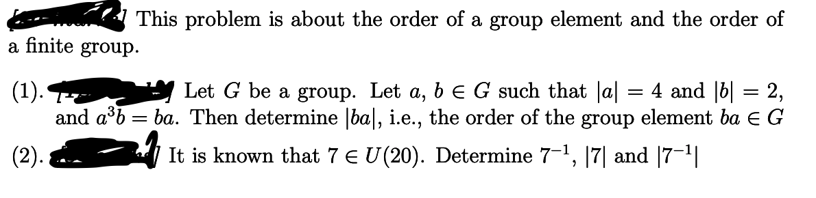 This problem is about the order of a group element and the order of
a finite group.
(1).
Let G be a group. Let a, b E G such that a|
and aºb = ba. Then determine |ba|, i.e., the order of the group element ba E G
4 and |b| = 2,
(2).
It is known that 7 E U(20). Determine 7-1, |7| and |7-1|
