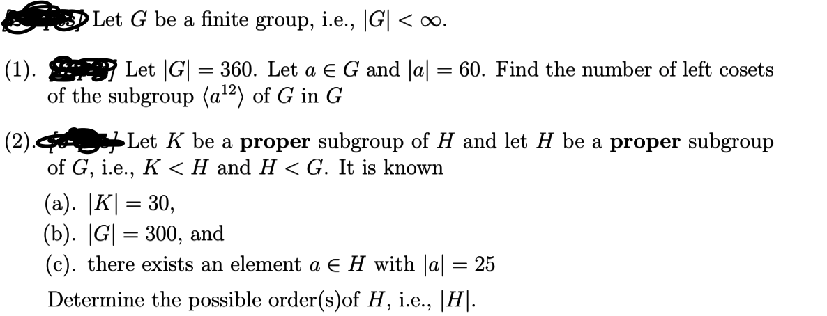 Let G be a finite group, i.e., |G| < o∞.
(1). Let |G| = 360. Let a e G and |a| = 60. Find the number of left cosets
of the subgroup (a²) of G in G
(2). Let K be a proper subgroup of H and let H be a proper subgroup
of G, i.e., K <H and H < G. It is known
(a). |K| = 30,
(b). |G| = 300, and
(c). there exists an element a E H with |a| = 25
%3D
Determine the possible order(s)of H, i.e., |H|.
