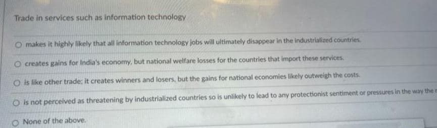 Trade in services such as information technology
O makes it highly likely that all information technology jobs will ultimately disappear in the industrialized countries.
O creates gains for India's economy, but national welfare losses for the countries that import these services.
O is like other trade; it creates winners and losers, but the gains for national economies likely outweigh the costs.
O is not perceived as threatening by industrialized countries so is unlikely to lead to any protectionist sentiment or pressures in the way the r
O None of the above.
