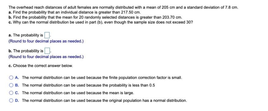 The overhead reach distances of adult females are normally distributed with a mean of 205 cm and a standard deviation of 7.8 cm.
a. Find the probability that an individual distance is greater than 217.50 cm.
b. Find the probability that the mean for 20 randomly selected distances is greater than 203.70 cm.
c. Why can the normal distribution be used in part (b), even though the sample size does not exceed 30?
a. The probability is
(Round to four decimal places as needed.)
b. The probability is|
(Round to four decimal places as needed.)
c. Choose the correct answer below.
A. The normal distribution can be used because the finite population correction factor is small.
B. The normal distribution can be used because the probability is less than 0.5
C. The normal distribution can be used because the mean is large.
D. The normal distribution can be used because the original population has a normal distribution.
