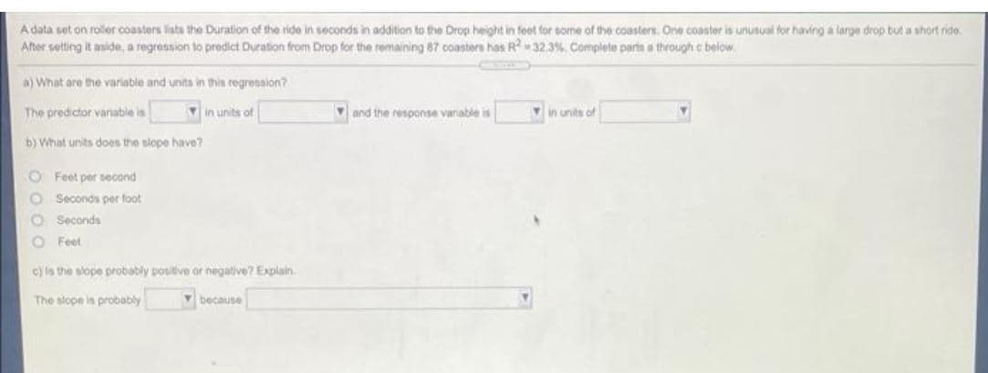 Adata set on roller coasters lists the Duration of the ride in seconds in addition to the Drop height in feet for some of the coasters. One coaster is unusual for having a large drop but a short ride.
After setting it aside, a regression to predict Duration from Drop for the remaining 87 coasters has R-32.3% Complete parta a through c below.
a) What are the variable and units in this regression?
The predictor variatble is
Vin units of
Yand the response varable is
in units of
b) What units does the slope have?
O Feet per second
Seconds per foot
O Seconds
O Feet
c) is the slope probably positive or negative? Explain.
The slope is probably
because
