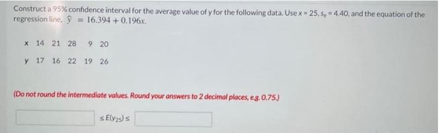 Construct a 95% confidence interval for the average value of y for the following data. Use x = 25, se = 4.40, and the equation of the
regression line, ŷ = 16.394 +0.196x.
%3D
x 14 21 28 9 20
y 17 16 22 19 26
(Do not round the intermediate values. Round your answers to 2 decimal places, eg. 0.75.)
SEly2s)s
