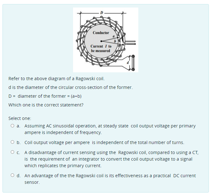 Conductor
Current I to
be measured
Refer to the above diagram of a Ragowski coil.
d is the diameter of the circular cross-section of the former.
D = diameter of the former = (a+b)
Which one is the correct statement?
Select one:
O a. Assuming AC sinusoidal operation, at steady state coil output voltage per primary
ampere is independent of frequency.
O b. Coil output voltage per ampere is independent of the total number of turns.
O c. A disadvantage of current sensing using the Ragowski coil, compared to using a CT,
is the requirement of an integrator to convert the coil output voltage to a signal
which replicates the primary current.
O d. An advantage of the the Ragowski coil is its effectiveness as a practical DC current
sensor.
