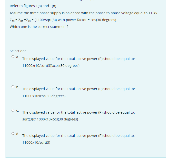 Refer to figures 1(a) and 1(b).
Assume the three phase supply is balanced with the phase to phase voltage equal to 11 kv.
Zas = Zps =Zes = {1100/sqrt(3)} with power factor = cos(30 degrees)
Which one is the correct statement?
Select one:
a.
The displayed value for the total active power (P) should be equal to:
11000x(10/sqrt(3))Xcos(30 degrees)
O b. The displayed value for the total active power (P) should be equal to:
11000x10xcos(30 degrees)
The displayed value for the total active power (P) should be equal to:
sqrt(3)x11000x10xcos(30 degrees)
d.
The displayed value for the total active power (P) should be equal to:
11000x10/sqrt(3)
