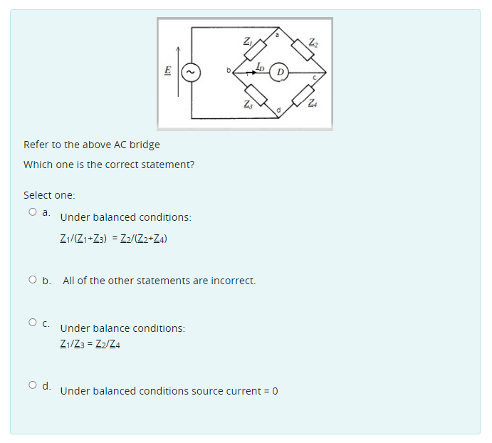 E
Refer to the above AC bridge
Which one is the correct statement?
Select one:
a.
Under balanced conditions:
Z1/Z1+Z3) = Z2/(Z2+Za)
O b. All of the other statements are incorrect.
Oc.
Under balance conditions:
Z1/Z3 = Z2/Z4
d.
Under balanced conditions source current = 0
