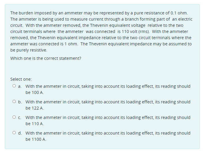 The burden imposed by an ammeter may be represented by a pure resistance of 0.1 ohm.
The ammeter is being used to measure current through a branch forming part of an electric
circuit. With the ammeter removed, the Thevenin equivalent voltage relative to the two
circuit terminals where the ammeter was connected is 110 volt (rms). With the ammeter
removed, the Thevenin equivalent impedance relative to the two circuit terminals where the
ammeter was connected is 1 ohm. The Thevenin equivalent impedance may be assumed to
be purely resistive.
Which one is the correct statement?
Select one:
O a. With the ammeter in circuit, taking into account its loading effect, its reading should
be 100 A.
O b. With the ammeter in circuit, taking into account its loading effect, its reading should
be 122 A.
O c. With the ammeter in circuit, taking into account its loading effect, its reading should
be 110 A.
O d. With the ammeter in circuit, taking into account its loading effect, its reading should
be 1100 A.
