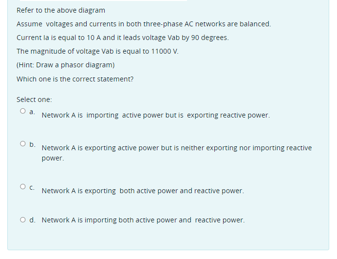 Refer to the above diagram
Assume voltages and currents in both three-phase AC networks are balanced.
Current la is equal to 10 A and it leads voltage Vab by 90 degrees.
The magnitude of voltage Vab is equal to 11000 V.
(Hint: Draw a phasor diagram)
Which one is the correct statement?
Select one:
O a.
Network A is importing active power but is exporting reactive power.
Ob.
Network A is exporting active power but is neither exporting nor importing reactive
power.
c.
Network A is exporting both active power and reactive power.
O d. Network A is importing both active power and reactive power.
