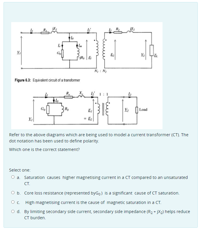 Go
E,
V,
N : N2
Figure 6.3: Equivalent circuit of a transformer
R.
Li 1:1
Go
Bo
E,
|Load
V,
= E2
Refer to the above diagrams which are being used to model a current transformer (CT). The
dot notation has been used to define polarity.
Which one is the correct statement?
Select one:
O a. Saturation causes higher magnetising current in a CT compared to an unsaturated
CT.
O b. Core loss resistance (represented byGo) is a significant cause of CT saturation.
O c. High magnetising current is the cause of magnetic saturation in a CT.
O d. By limiting secondary side current, secondary side impedance (R2 + jX2) helps reduce
CT burden.
