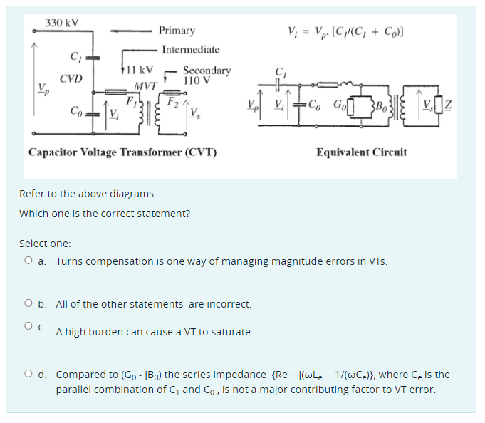 330 kV
Primary
V; = Vp. [C,(C, + Co)]
Intermediate
C,
111 kV
Secondary
110 V
CVD
MVT
F,
-Co Go]
Co.
V,
V;
3Bo
Capacitor Voltage Transformer (CVT)
Equivalent Circuit
Refer to the above diagrams.
Which one is the correct statement?
Select one:
O a. Turns compensation is one way of managing magnitude errors in VTs.
O b. All of the other statements are incorrect.
Oc.
A high burden can cause a VT to saturate.
O d. Compared to (Go - jBo) the series impedance {Re + j(wLe - 1/(wCe)}, where Ce is the
parallel combination of C, and Co, is not a major contributing factor to VT error.
NI
