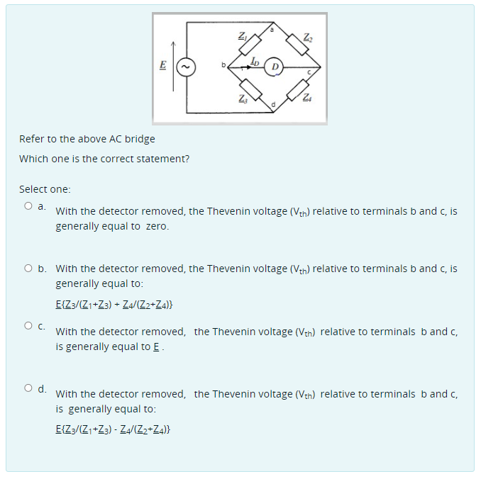 E
Refer to the above AC bridge
Which one is the correct statement?
Select one:
O a. With the detector removed, the Thevenin voltage (Ven) relative to terminals b and c, is
generally equal to zero.
O b. With the detector removed, the Thevenin voltage (Vth) relative to terminals b and c, is
generally equal to:
E{Z:/(Z1+Z3) + Z4/(Z2+Z4)}
With the detector removed, the Thevenin voltage (Van) relative to terminals b and c,
is generally equal to E.
O d. With the detector removed, the Thevenin voltage (Veh) relative to terminals band c,
is generally equal to:
E{Z/(Zı+Z3) - Za/IZ2+Za)}
