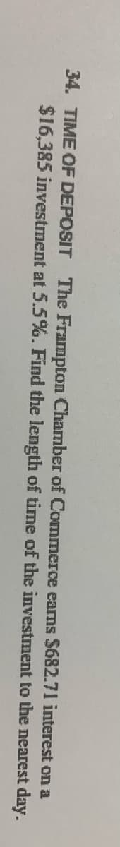 34. TIME OF DEPOSIT The Frampton Chamber of Commerce earns $682.71 interest on a
$16,385 investment at 5.5%. Find the length of time of the investment to the nearest day.
