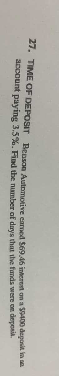 27. TIME OF DEPOSIT
Benson Automotive earned $69.46 interest on a $9400 deposit in an
account paying 3.5%. Find the number of days that the funds were on deposit.
