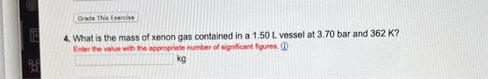 Grade This Exercise
4. What is the mass of xenon gas contained in a 1.50 L vessel at 3.70 bar and 362 K?
Enter the value with the appropriate number of significant figures.
kg