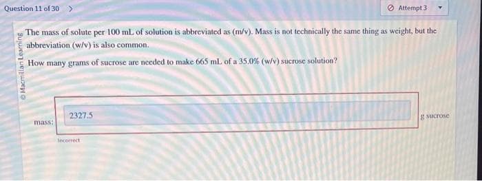 Question 11 of 30 >
The mass of solute per 100 mL of solution is abbreviated as (m/v). Mass is not technically the same thing as weight, but the
abbreviation (w/v) is also common.
How many grams of sucrose are needed to make 665 mL of a 35.0% (w/v) sucrose solution?
ⒸMacmillan Learning
mass:
2327.5
Attempt 31
Incorrect
g sucrose