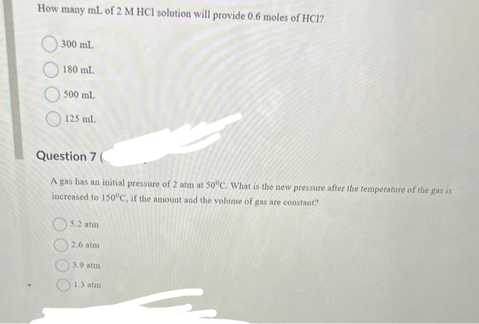 How many mL of 2 M HCl solution will provide 0.6 moles of HCI?
300 mL
180 mL
500 mL
125 mL
Question 7 (
A gas has an initial pressure of 2 atm at 50°C. What is the new pressure after the temperature of the gas
increased to 150°C, if the amount and the volume of gas are constant?
is
5.2 atm
2.6 atm
3.9 atm
1.3 atm