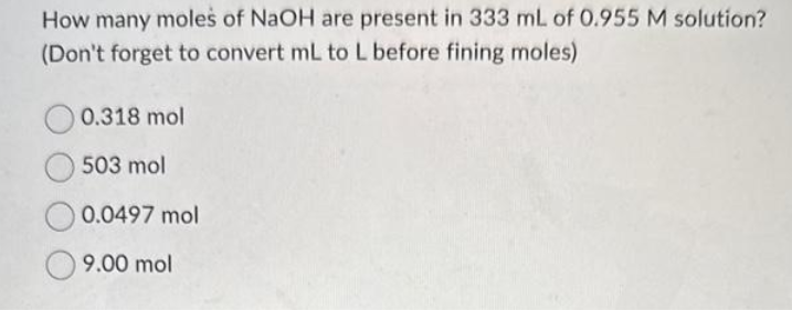How many moles of NaOH are present in 333 mL of 0.955 M solution?
(Don't forget to convert mL to L before fining moles)
0.318 mol
503 mol
0.0497 mol
9.00 mol